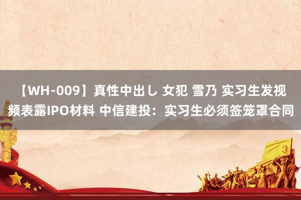 【WH-009】真性中出し 女犯 雪乃 实习生发视频表露IPO材料 中信建投：实习生必须签笼罩合同