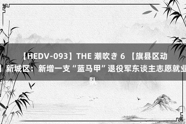 【HEDV-093】THE 潮吹き 6 【旗县区动态】新城区：新增一支“蓝马甲”退役军东谈主志愿就业队
