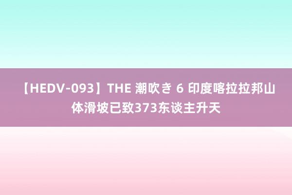 【HEDV-093】THE 潮吹き 6 印度喀拉拉邦山体滑坡已致373东谈主升天