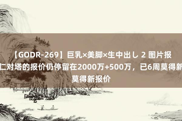 【GODR-269】巨乳×美脚×生中出し 2 图片报：拜仁对塔的报价仍停留在2000万+500万，已6周莫得新报价
