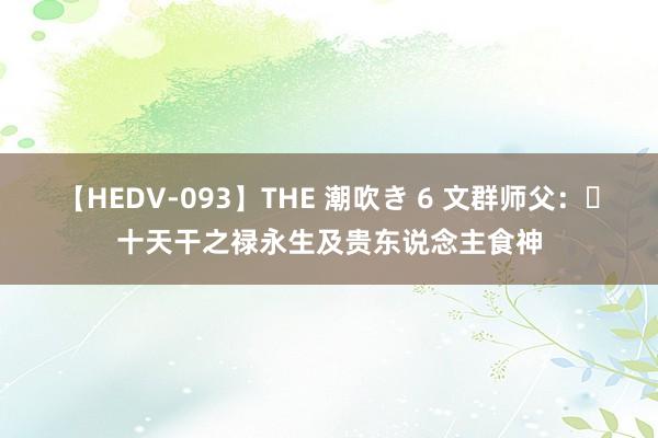 【HEDV-093】THE 潮吹き 6 文群师父：​十天干之禄永生及贵东说念主食神