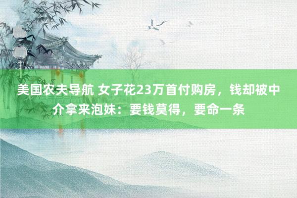 美国农夫导航 女子花23万首付购房，钱却被中介拿来泡妹：要钱莫得，要命一条
