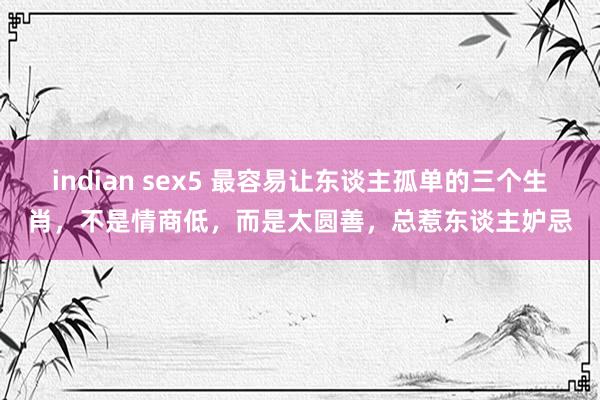 indian sex5 最容易让东谈主孤单的三个生肖，不是情商低，而是太圆善，总惹东谈主妒忌