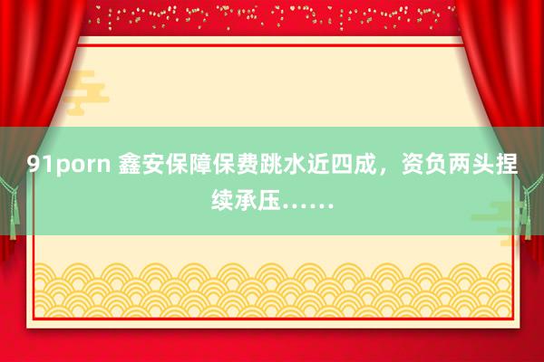 91porn 鑫安保障保费跳水近四成，资负两头捏续承压……