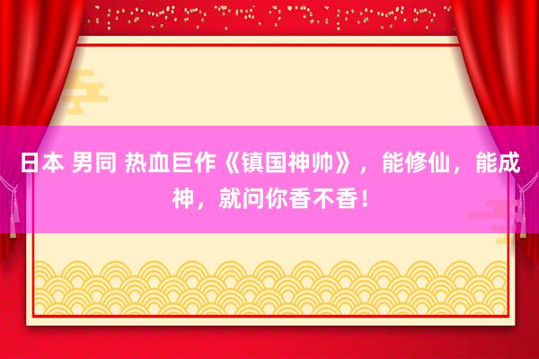 日本 男同 热血巨作《镇国神帅》，能修仙，能成神，就问你香不香！