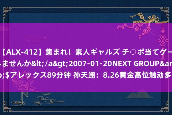 【ALX-412】集まれ！素人ギャルズ チ○ポ当てゲームで賞金稼いでみませんか</a>2007-01-20NEXT GROUP&$アレックス89分钟 孙天翊：8.26黄金高位触动多空难辨？黄金行情操作策略
