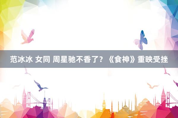 范冰冰 女同 周星驰不香了？《食神》重映受挫