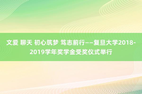 文爱 聊天 初心筑梦 笃志前行——复旦大学2018-2019学年奖学金受奖仪式举行