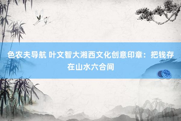 色农夫导航 叶文智大湘西文化创意印章：把钱存在山水六合间