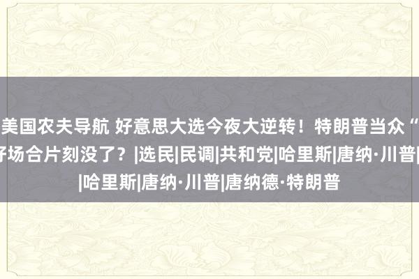 美国农夫导航 好意思大选今夜大逆转！特朗普当众“踩陷坑”，大好场合片刻没了？|选民|民调|共和党|哈里斯|唐纳·川普|唐纳德·特朗普