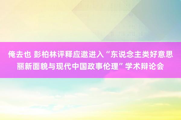 俺去也 彭柏林评释应邀进入“东说念主类好意思丽新面貌与现代中国政事伦理”学术辩论会