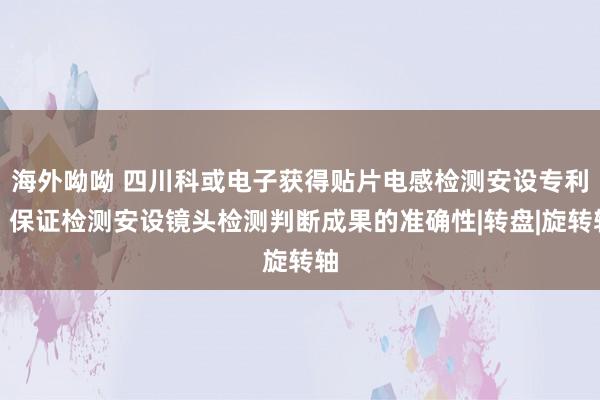 海外呦呦 四川科或电子获得贴片电感检测安设专利，保证检测安设镜头检测判断成果的准确性|转盘|旋转轴