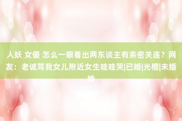 人妖 女優 怎么一眼看出两东谈主有亲密关连？网友：老诚骂我女儿附近女生哇哇哭|已婚|光棍|未婚