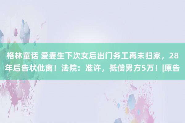 格林童话 爱妻生下次女后出门务工再未归家，28年后告状仳离！法院：准许，抵偿男方5万！|原告