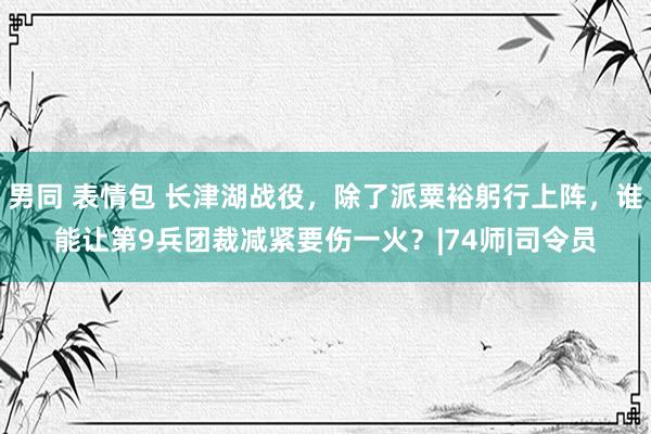 男同 表情包 长津湖战役，除了派粟裕躬行上阵，谁能让第9兵团裁减紧要伤一火？|74师|司令员