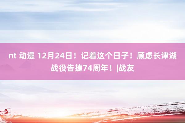 nt 动漫 12月24日！记着这个日子！顾虑长津湖战役告捷74周年！|战友