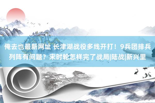 俺去也最新网址 长津湖战役多线开打！9兵团排兵列阵有问题？宋时轮怎样完了战局|陆战|新兴里