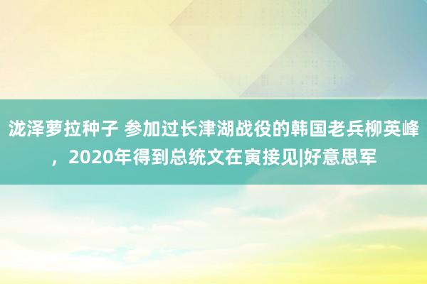 泷泽萝拉种子 参加过长津湖战役的韩国老兵柳英峰，2020年得到总统文在寅接见|好意思军