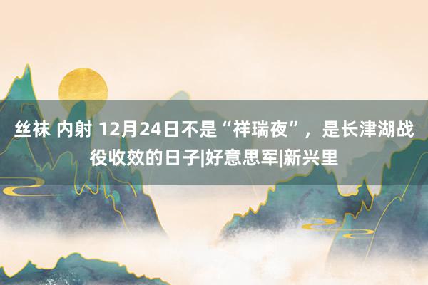 丝袜 内射 12月24日不是“祥瑞夜”，是长津湖战役收效的日子|好意思军|新兴里