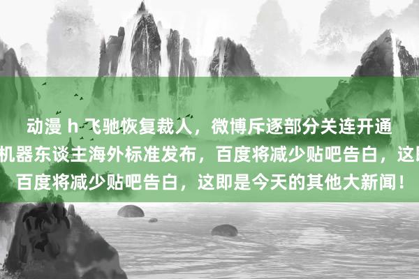 动漫 h 飞驰恢复裁人，微博斥逐部分关连开通员超话，天下首个养老机器东谈主海外标准发布，百度将减少贴吧告白，这即是今天的其他大新闻！