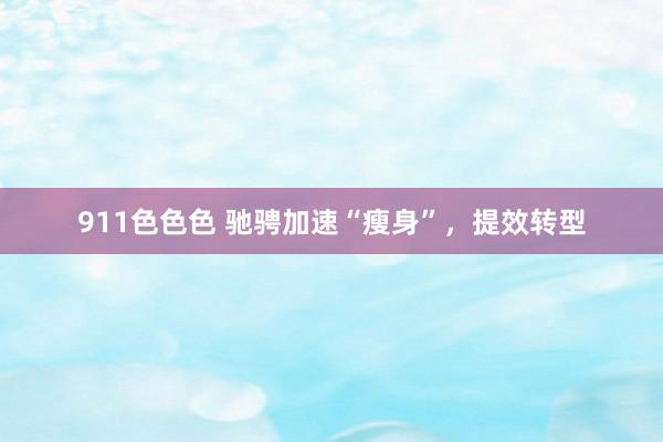 911色色色 驰骋加速“瘦身”，提效转型