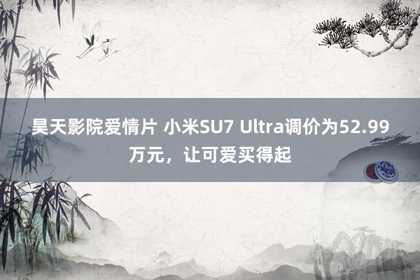 昊天影院爱情片 小米SU7 Ultra调价为52.99万元，让可爱买得起