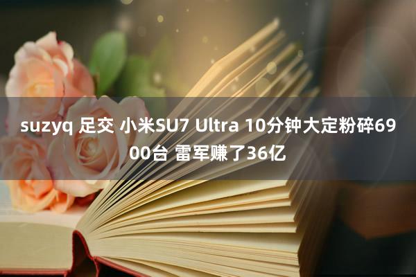 suzyq 足交 小米SU7 Ultra 10分钟大定粉碎6900台 雷军赚了36亿