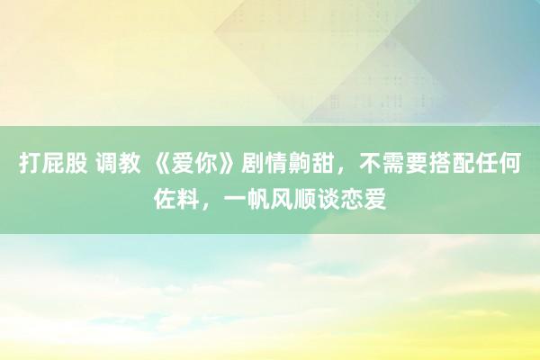 打屁股 调教 《爱你》剧情齁甜，不需要搭配任何佐料，一帆风顺谈恋爱