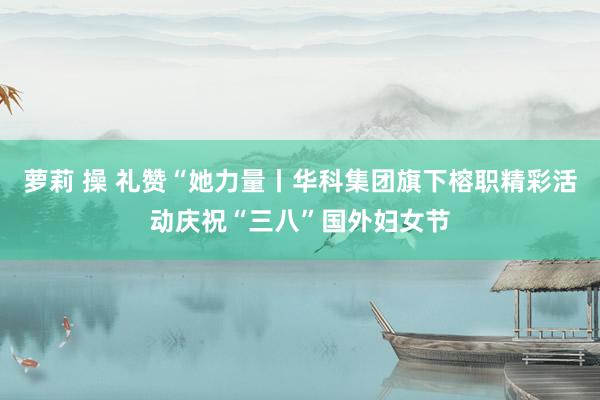 萝莉 操 礼赞“她力量丨华科集团旗下榕职精彩活动庆祝“三八”国外妇女节