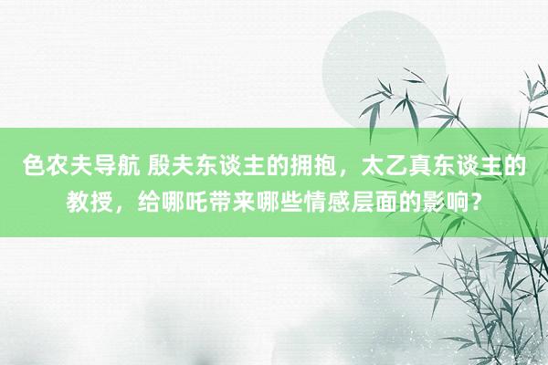 色农夫导航 殷夫东谈主的拥抱，太乙真东谈主的教授，给哪吒带来哪些情感层面的影响？