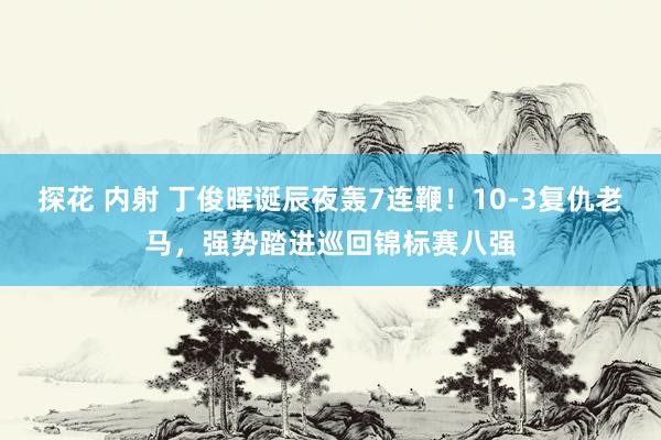 探花 内射 丁俊晖诞辰夜轰7连鞭！10-3复仇老马，强势踏进巡回锦标赛八强