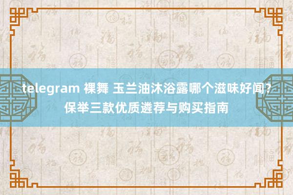 telegram 裸舞 玉兰油沐浴露哪个滋味好闻？保举三款优质遴荐与购买指南
