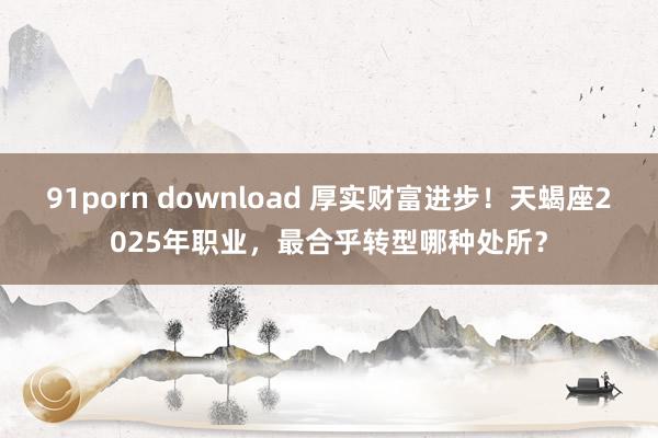 91porn download 厚实财富进步！天蝎座2025年职业，最合乎转型哪种处所？