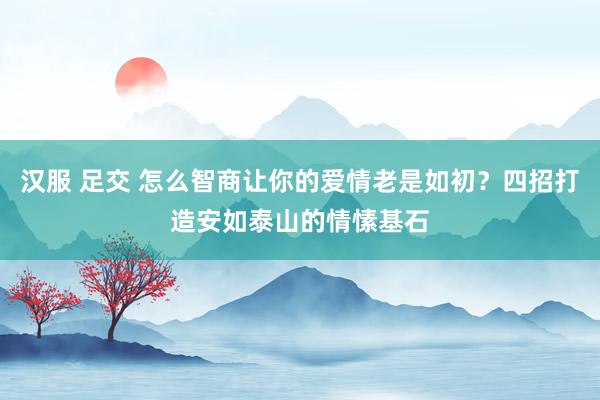 汉服 足交 怎么智商让你的爱情老是如初？四招打造安如泰山的情愫基石