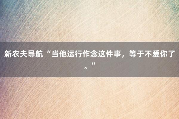 新农夫导航 “当他运行作念这件事，等于不爱你了。”