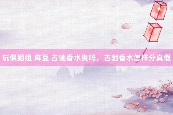 玩偶姐姐 麻豆 古驰香水贵吗，古驰香水怎样分真假