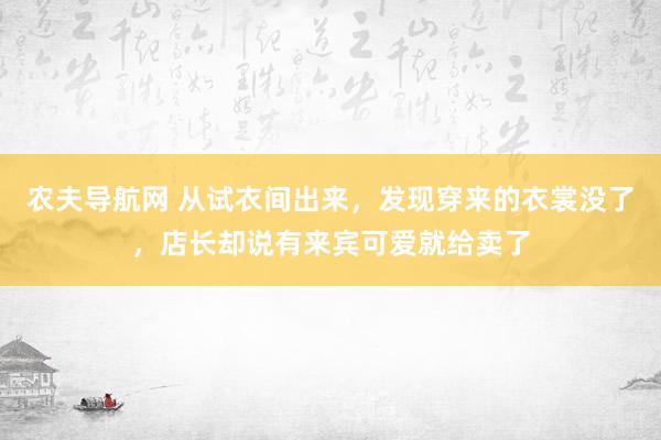 农夫导航网 从试衣间出来，发现穿来的衣裳没了，店长却说有来宾可爱就给卖了