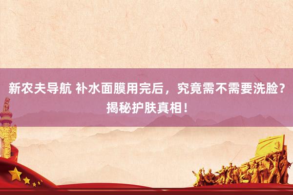 新农夫导航 补水面膜用完后，究竟需不需要洗脸？揭秘护肤真相！