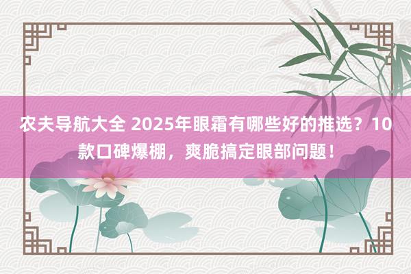农夫导航大全 2025年眼霜有哪些好的推选？10款口碑爆棚，爽脆搞定眼部问题！