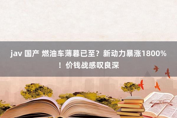 jav 国产 燃油车薄暮已至？新动力暴涨1800%！价钱战感叹良深
