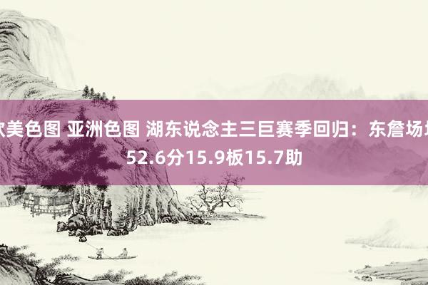 欧美色图 亚洲色图 湖东说念主三巨赛季回归：东詹场均52.6分15.9板15.7助