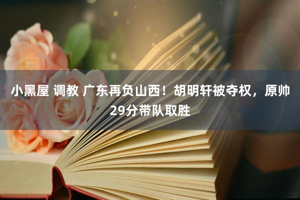 小黑屋 调教 广东再负山西！胡明轩被夺权，原帅29分带队取胜