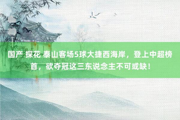 国产 探花 泰山客场5球大捷西海岸，登上中超榜首，欲夺冠这三东说念主不可或缺！