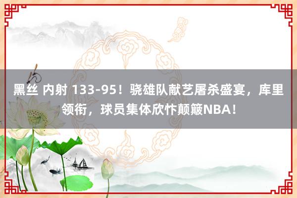 黑丝 内射 133-95！骁雄队献艺屠杀盛宴，库里领衔，球员集体欣忭颠簸NBA！