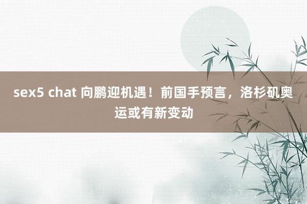 sex5 chat 向鹏迎机遇！前国手预言，洛杉矶奥运或有新变动