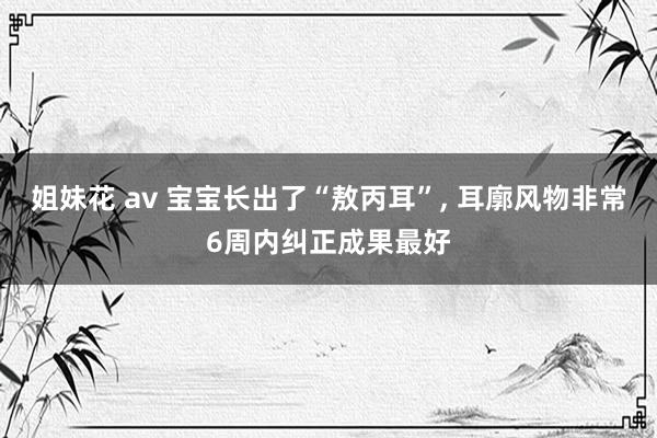 姐妹花 av 宝宝长出了“敖丙耳”， 耳廓风物非常6周内纠正成果最好