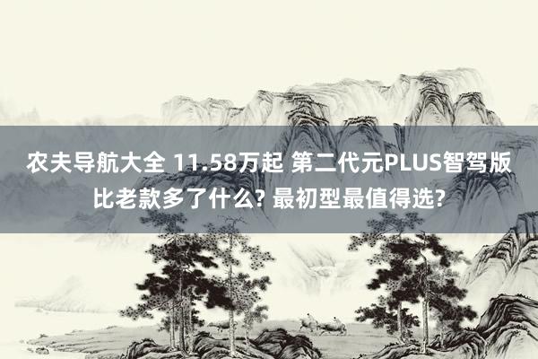 农夫导航大全 11.58万起 第二代元PLUS智驾版比老款多了什么? 最初型最值得选?