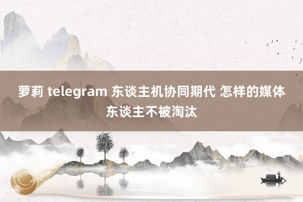 萝莉 telegram 东谈主机协同期代 怎样的媒体东谈主不被淘汰