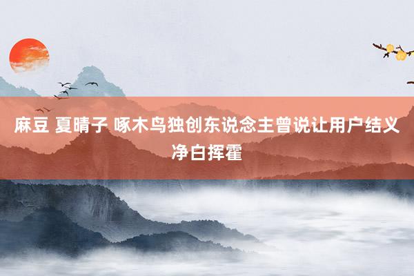 麻豆 夏晴子 啄木鸟独创东说念主曾说让用户结义净白挥霍