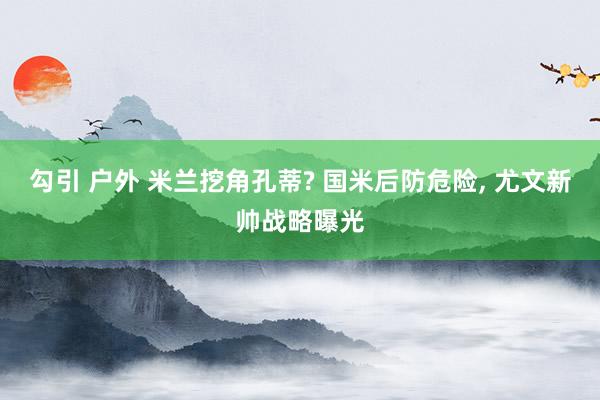 勾引 户外 米兰挖角孔蒂? 国米后防危险， 尤文新帅战略曝光